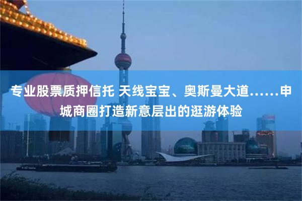 专业股票质押信托 天线宝宝、奥斯曼大道……申城商圈打造新意层出的逛游体验