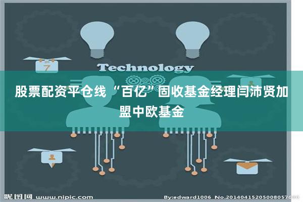 股票配资平仓线 “百亿”固收基金经理闫沛贤加盟中欧基金