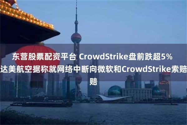 东营股票配资平台 CrowdStrike盘前跌超5% 达美航空据称就网络中断向微软和CrowdStrike索赔