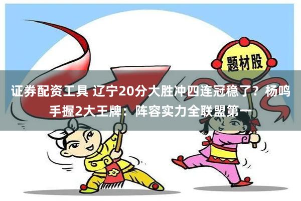 证券配资工具 辽宁20分大胜冲四连冠稳了？杨鸣手握2大王牌：阵容实力全联盟第一