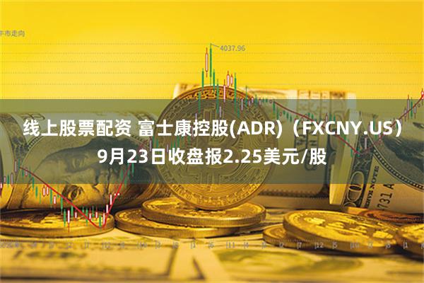 线上股票配资 富士康控股(ADR)（FXCNY.US）9月23日收盘报2.25美元/股