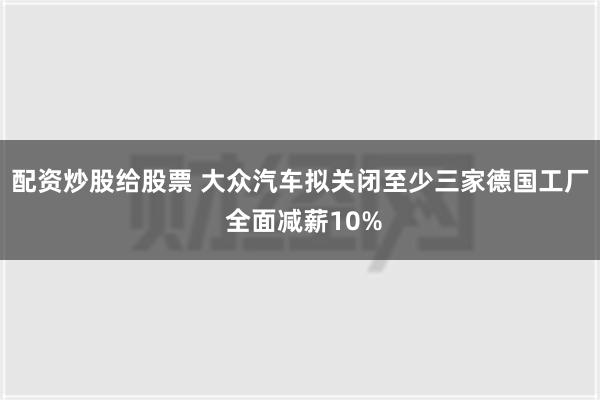 配资炒股给股票 大众汽车拟关闭至少三家德国工厂 全面减薪10%