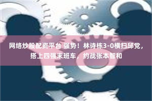 网络炒股配资平台 强势！林诗栋3-0横扫邱党，搭上四强末班车，约战张本智和