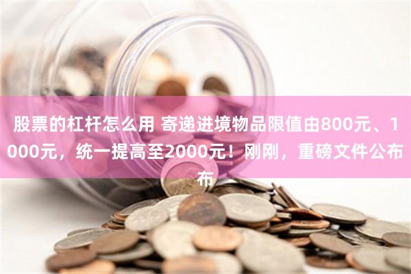 股票的杠杆怎么用 寄递进境物品限值由800元、1000元，统一提高至2000元！刚刚，重磅文件公布