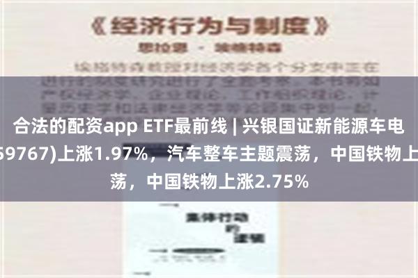 合法的配资app ETF最前线 | 兴银国证新能源车电池ETF(159767)上涨1.97%，汽车整车主题震荡，中国铁物上涨2.75%