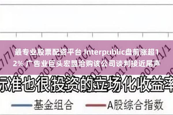 最专业股票配资平台 Interpublic盘前涨超12% 广告业巨头宏盟洽购该公司谈判接近尾声